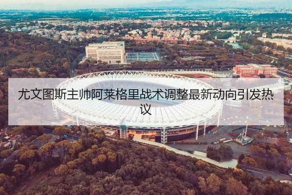尤文图斯主帅阿莱格里战术调整最新动向引发热议